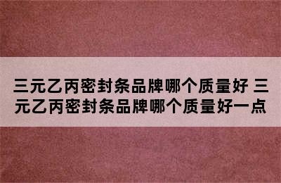 三元乙丙密封条品牌哪个质量好 三元乙丙密封条品牌哪个质量好一点